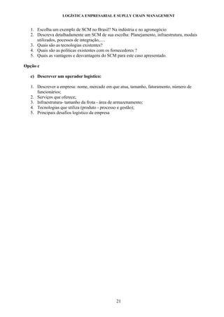 LOGÍSTICA EMPRESARIAL E SUPLLY CHAIN MANAGEMENT


   1. Escolha um exemplo de SCM no Brasil? Na indústria e no agronegócio
   2. Descreva detalhadamente um SCM de sua escolha: Planejamento, infraestrutura, modais
      utilizados, pocessos de integração,.....
   3. Quais são as tecnologias existentes?
   4. Quais são as políticas existentes com os fornecedores ?
   5. Quais as vantagens e desvantagens do SCM para este caso apresentado.

Opção c

   c) Descrever um operador logístico:

   1. Descrever a empresa: nome, mercado em que atua, tamanho, faturamento, número de
      funcionários;
   2. Serviços que oferece;
   3. Infraestrutura- tamanho da frota - área de armazenamento;
   4. Tecnologias que utiliza (produto - processo e gestão);
   5. Principais desafios logístico da empresa




                                               21
 