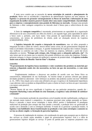 LOGÍSTICA EMPRESARIAL E SUPLLY CHAIN MANAGEMENT




      É neste novo cenário que se necessita de novas estratégias de controle e planejamento da
produção. Muito tem se reconhecido a importância da administração logística em uma empresa. A
logística é o processo de gerenciar estrategicamente os fluxos de materiais e informações de uma
organização da melhor maneira possível visando obter uma maior competitividade e lucratividade
para a empresa e conseqüentemente uma posição de liderança no mercado. Alcançar uma posição
de liderança e obter vantagem competitiva no mercado atual é básico para a sobrevivência de uma
empresa.

      A fonte da vantagem competitiva é encontrada, primeiramente na capacidade de a organização
diferenciar-se de seus concorrentes aos olhos do cliente e, em segundo lugar, pela capacidade de operar
a baixo custo e, portanto, com lucro maior. Uma posição de superioridade duradoura sobre os
concorrentes, em termos de preferência de cliente, pode ser alcançada através da Logística
(CHRISTOPHER, 1992).

       A logística integrada diz respeito a integração da manufatura, mas vai além, propondo a
integração de toda a cadeia de valores, através dentre outras coisas, de um gerenciamento integrado de
todas as atividades relacionadas a estoques. A questão fundamental da Logística não é reduzir estoques,
mas melhorar os controles em todo o fluxo de materiais na empresa, definindo a partir daí níveis
adequados ao mesmo: “Estoque pelo estoque, não. Estoque para a adequada aplicação, sim”. Ou
seja, temos que ter em mente que os materiais têm grande influência nos custos das empresas. Portanto,
gerenciar estoques é a busca constante de melhorias e aumento de produtividade. A Logística trabalha
muito com as idéias da filosofia “Just-in-Time” e Kanban.

(conceito)
“O gerenciamento da logística busca maximizar o valor econômico dos produtos ou materiais por
estarem a disposição aonde eles são necessários, na hora em que são necessários, e a um custo
razoável.”

         Freqüentemente tendemos a descrever um produto de acordo com sua forma física ou
características, independente de sua localização. Ao mesmo tempo as pessoas colocam que apenas
atividades produtivas adicionam valor intrínseco ao produto; não podemos aceitar esta tese” (MAGEE
et. Al., 1985). Esta citação serve como uma afirmativa de que a Logística é de fundamental importância
e que adiciona valor ao produto ao disponibiliza-lo para o cliente no local e na hora em que é necessário
e ao menor custo possível.
(conceito)
“Warren Bennis dá um novo significado à Logística em sua particular perspectiva, quando diz :
Enquanto Marketing é uma atividade de criar demanda, a Logística é uma atividade de satisfazer
a demanda” .

      Com o crescimento acelerado da concorrência a nível mundial, devido à globalização, configura-se
um mercado muito instável e competitivo. As empresas precisam estar sempre pensando no futuro.
Prever o mercado e traçar novas estratégias é muito difícil, porém é fundamental. O paradigma
tradicional da produção para estoque não mais atenda o mercado, a produção deve ser gerenciada de
acordo com a demanda e com as estratégias definidas. O modo de se gerenciar a produção mudou. A
logística é um habilitador dessa transformação na produção e tem como estratégias o aumento no
serviço ao cliente exigido e a formação de parcerias logísticas.

     O processo de implantação de sistemas e de coordenação do apoio para assegurar que os objetivos
dos serviços ao cliente sejam atendidos é papel do gerenciamento logístico. Esta é a idéia de
gerenciamento logístico dirigido ao serviço. O ponto de partida para as empresas projetarem seus

                                                   3
 