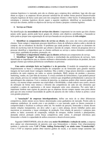 LOGÍSTICA EMPRESARIAL E SUPLLY CHAIN MANAGEMENT


sistemas logísticos é o mercado, pois são os clientes que a empresa deve satisfazer, logo são eles que
ditam as regras e as empresas devem procurar satisfazê-las da melhor forma possível desenvolvendo
soluções logísticas de baixo custo para com isto conquistar clientes e obter lucros. O planejamento das
estratégias e sistemas logísticos devem seguir a seguinte seqüência: identificar as necessidades de
serviços dos clientes, definir os objetivos do serviço ao cliente e projetar o sistema logístico.

   2. Serviço ao Cliente

Na identificação das necessidades de serviços dos clientes é importante ter em mente que dois clientes
jamais serão iguais, porém pode haver grupos de clientes com objetivos semelhantes, e baseando-se
neles pode-se propor uma segmentação de serviços baseada em um processo de três estágios:

    1. Identificar os componentes-chave do serviço ao cliente, tais como são vistos pelos próprios
clientes. Neste estágio é importante procurar identificar a fonte de influência relativa sobre a decisão de
comprar, são os tomadores de decisão. O problema que ainda perdura é saber quais os elementos da
oferta do marketing total do fornecedor que afetam a decisão de compra. Através de pesquisas deve-se
procurar identificar a importância que os clientes atribuem ao serviço e outros elementos combinados
como preço, qualidade do produto, promoção, etc..
    2. Estabelecer a importância relativa que os clientes atribuem aos componentes do serviço.
    3. Identificar “grupos” de clientes, conforme a similaridade das preferências de serviços. Após
identificado as importâncias que os clientes atribuem a determinadas características do produto, deve-se
agrupar clientes que tenham preferências semelhantes ou próximas.

      Uma outra estratégia forte na Logística é a de parcerias. O modelo de competição em que
freqüentemente se busca o enfraquecimento do comprador ou do fornecedor para garantir maiores
margens de lucro pode trazer vantagens imediatas. Mas a médio e longo prazos deteriora a capacidade
produtiva da outra empresa em todos os setores (produção, P&D, projeto do produto e processo,
marketing, vendas, etc.) por falta de recursos. E a troca constante de fornecedores, o que poderia parecer
uma solução, provoca na verdade interrupções e reinícios que atrapalham profundamente o processo de
aprendizagem das empresas. Com o sistema de parcerias, as empresas podem obter maiores ganhos de
escala, e ao mesmo tempo aumentar sua criatividade e flexibilidade, e ainda reduzir seus custos, através
da utilização de forma mais intensa e eficiente das competências de cada um dos elementos que
compõem a cadeia de suprimentos e dá maior integração entre estes elementos. Por outro lado é
importante lembrar num regime de parceria que as empresas devem sempre manter uma porta aberta
para que em uma eventual necessidade de quebra de parceria ela não venha a fechar as portas e arcar
com grandes prejuízos.

     A “associação” de empresas interdependentes, define um meio de se obter diferenciais
competitivos, dentro destes novos fatores determinados como ganhadores de mercado. Porém cabe às
empresas estabelecer, de acordo com o seu produto e o seu mercado, quais os fatores essenciais à
competitividade e focalizar os esforços sobre ele. No modelo de parceria, fornecedor e cliente devem
manter relações transparentes, um deve saber o que o outro planeja, devem trabalhar juntos para
maximizar as economias e traçar estratégias de produção. Esta relação de parceria é vantajosa para
ambos os lados: economia de cooperação, redução de estoques, melhor controle e planejamento,
demanda estável, proteção contra forças competitivas entre outras. A principal relevância para
fornecedor e cliente é a capacidade de ambos crescerem e desenvolverem juntos.

     Segundo CHRISTOPHER, afim de obter uma maior flexibilidade e redução de custos, a empresa
deve adotar um relacionamento de parceria com seus fornecedores e clientes. Este relacionamento
também é conhecido como VAP (“Value Adding Partnership”) ou ainda como “Comakership”.
Com o VAP as empresas podem obter maiores ganhos de escala, e ao mesmo tempo aumentar sua

                                                    4
 