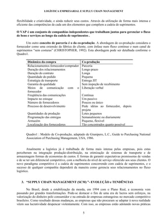 LOGÍSTICA EMPRESARIAL E SUPLLY CHAIN MANAGEMENT


flexibilidade e criatividade, e ainda reduzir seus custos. Através da utilização de forma mais intensa e
eficiente das competências de cada um dos elementos que compõem a cadeia de suprimentos.

O VAP é um conjunto de companhias independentes que trabalham juntas para gerenciar o fluxo
de bens e serviços ao longo da cadeia de suprimentos .

       Um outro conceito de parceria é o da co-produção. A abordagem de co-produção considera o
fornecedor como uma extensão da fábrica do cliente, com ênfase num fluxo contínuo e num canal de
suprimentos “sem costuras” (CHRISTOPHER, 1992). Esta abordagem pode ser detalhada conforme o
Quadro1.

        Dinâmica da compra                         Co-produção
        Relacionamentos fornecedor/comprador       Parceria
        Duração dos relacionamentos                Longo prazo
        Duração do contrato                        Longa
        Quantidade do pedido                       Pequena
        Estratégia de transporte                   Entrega JIT
        Garantia da qualidade                      Sem inspeção de recebimento
        Meios de comunicação com o                 Liberação verbal
        fornecedor
        Freqüência das comunicações                Contínua
        Impacto no estoque                         Um passivo
        Número de fornecedores                     Poucos ou único
        Processo de desenvolvimento                Pede idéias ao fornecedor, depois
                                                   projeta
        Quantidades de produção                    Lotes pequenos
        Programação das entregas                   Semanalmente ou diariamente
        Armazém                                    Pequeno, flexível
        Localização dos fornecedores               Tão concentrados quanto possível


       Quadro1 : Modelo de Co-produção, adaptado de Giunipero, L.C., Guide to Purchasing National
       Association of Purchasing Management, USA, 1986.


        Atualmente a logística já é trabalhada de forma mais intensa pelas empresas, pois estas
perceberam na integração produção-distribuição, na otimização de sistemas de transporte e de
armazenagem formas de economias de custos. E formas de garantir expectativas promissoras de vendas
e de se ter um diferencial competitivo, com a melhoria do nível de serviço oferecido aos seus clientes. O
novo paradigma competitivo é a cadeia de suprimentos concorrendo com cadeia de suprimentos, e o
sucesso de qualquer companhia dependerá da maneira como gerencia seus relacionamentos no fluxo
logístico.


   3. “SUPPLY CHAIN MANAGEMENT (SCM) ”- EVOLUÇÃO e TENDÊNCIAS

        No Brasil, desde a estabilização da moeda, em 1994 com o Plano Real, a economia vem
passando por grandes transformações. Pode-se destacar o fim de uma era de lucros sem esforços, na
valorização do dinheiro pelo consumidor e na entrada de empresas estrangeiras no mercado competitivo
brasileiro. Como resultado dessas mudanças, as empresas que não procuram se adaptar à nova realidade
vêem sua lucratividade despencar violentamente. Com isso, as empresas estão adotando novas práticas

                                                   5
 