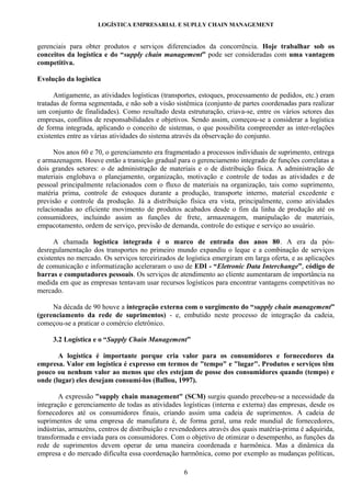 LOGÍSTICA EMPRESARIAL E SUPLLY CHAIN MANAGEMENT


gerenciais para obter produtos e serviços diferenciados da concorrência. Hoje trabalhar sob os
conceitos da logística e do “supply chain management” pode ser consideradas com uma vantagem
competitiva.

Evolução da logística

      Antigamente, as atividades logísticas (transportes, estoques, processamento de pedidos, etc.) eram
tratadas de forma segmentada, e não sob a visão sistêmica (conjunto de partes coordenadas para realizar
um conjunto de finalidades). Como resultado desta estruturação, criava-se, entre os vários setores das
empresas, conflitos de responsabilidades e objetivos. Sendo assim, começou-se a considerar a logística
de forma integrada, aplicando o conceito de sistemas, o que possibilita compreender as inter-relações
existentes entre as várias atividades do sistema através da observação do conjunto.

      Nos anos 60 e 70, o gerenciamento era fragmentado a processos individuais de suprimento, entrega
e armazenagem. Houve então a transição gradual para o gerenciamento integrado de funções correlatas a
dois grandes setores: o de administração de materiais e o de distribuição física. A administração de
materiais englobava o planejamento, organização, motivação e controle de todas as atividades e de
pessoal principalmente relacionados com o fluxo de materiais na organização, tais como suprimento,
matéria prima, controle de estoques durante a produção, transporte interno, material excedente e
previsão e controle da produção. Já a distribuição física era vista, principalmente, como atividades
relacionadas ao eficiente movimento de produtos acabados desde o fim da linha de produção até os
consumidores, incluindo assim as funções de frete, armazenagem, manipulação de materiais,
empacotamento, ordem de serviço, previsão de demanda, controle do estique e serviço ao usuário.

      A chamada logística integrada é o marco de entrada dos anos 80. A era da pós-
desregulamentação dos transportes no primeiro mundo expandiu o leque e a combinação de serviços
existentes no mercado. Os serviços terceirizados de logística emergiram em larga oferta, e as aplicações
de comunicação e informatização aceleraram o uso de EDI - “Eletronic Data Interchange”, código de
barras e computadores pessoais. Os serviços de atendimento ao cliente aumentaram de importância na
medida em que as empresas tentavam usar recursos logísticos para encontrar vantagens competitivas no
mercado.

     Na década de 90 houve a integração externa com o surgimento do “supply chain management”
(gerenciamento da rede de suprimentos) - e, embutido neste processo de integração da cadeia,
começou-se a praticar o comércio eletrônico.

     3.2 Logística e o “Supply Chain Management”

       A logística é importante porque cria valor para os consumidores e fornecedores da
empresa. Valor em logística é expresso em termos de "tempo" e "lugar". Produtos e serviços têm
pouco ou nenhum valor ao menos que eles estejam de posse dos consumidores quando (tempo) e
onde (lugar) eles desejam consumí-los (Ballou, 1997).

        A expressão "supply chain management" (SCM) surgiu quando precebeu-se a necessidade da
integração e gerenciamento de todas as atividades logísticas (interna e externa) das empresas, desde os
fornecedores até os consumidores finais, criando assim uma cadeia de suprimentos. A cadeia de
suprimentos de uma empresa de manufatura é, de forma geral, uma rede mundial de fornecedores,
indústrias, armazéns, centros de distribuição e revendedores através dos quais matéria-prima é adquirida,
transformada e enviada para os consumidores. Com o objetivo de otimizar o desempenho, as funções da
rede de suprimentos devem operar de uma maneira coordenada e harmônica. Mas a dinâmica da
empresa e do mercado dificulta essa coordenação harmônica, como por exemplo as mudanças políticas,

                                                   6
 
