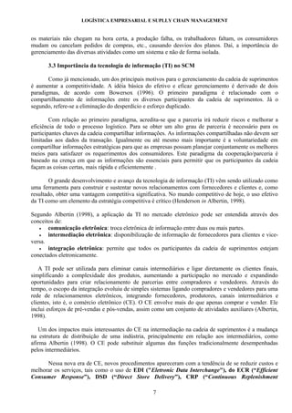 LOGÍSTICA EMPRESARIAL E SUPLLY CHAIN MANAGEMENT


os materiais não chegam na hora certa, a produção falha, os trabalhadores faltam, os consumidores
mudam ou cancelam pedidos de compras, etc., causando desvios dos planos. Daí, a importância do
gerenciamento das diversas atividades como um sistema e não de forma isolada.

       3.3 Importância da tecnologia de informação (TI) no SCM

       Como já mencionado, um dos principais motivos para o gerenciamento da cadeia de suprimentos
é aumentar a competitividade. A idéia básica do efetivo e eficaz gerenciamento é derivado de dois
paradigmas, de acordo com Bowersox (1996). O primeiro paradigma é relacionado com o
compartilhamento de informações entre os diversos participantes da cadeia de suprimentos. Já o
segundo, refere-se a eliminação do desperdício e esforço duplicado.

        Com relação ao primeiro paradigma, acredita-se que a parceria irá reduzir riscos e melhorar a
eficiência de todo o processo logístico. Para se obter um alto grau de parceria é necessário para os
participantes chaves da cadeia compartilhar informações. As informações compartilhadas não devem ser
limitadas aos dados da transação. Igualmente ou até mesmo mais importante é a voluntariedade em
compartilhar informações estratégicas para que as empresas possam planejar conjuntamente os melhores
meios para satisfazer os requerimentos dos consumidores. Este paradigma da cooperação/parceria é
baseado na crença em que as informações são essenciais para permitir que os participantes da cadeia
façam as coisas certas, mais rápida e eficientemente .

        O grande desenvolvimento e avanço da tecnologia de informação (TI) vêm sendo utilizado como
uma ferramenta para construir e sustentar novos relacionamentos com fornecedores e clientes e, como
resultado, obter uma vantagem competitiva significativa. No mundo competitivo de hoje, o uso efetivo
da TI como um elemento da estratégia competitiva é crítico (Henderson in Albertin, 1998).

Segundo Albertin (1998), a aplicação da TI no mercado eletrônico pode ser entendida através dos
conceitos de:
   •   comunicação eletrônica: troca eletrônica de informação entre duas ou mais partes.
   •   intermediação eletrônica: disponibilização de informação de fornecedores para clientes e vice-
versa.
   •   integração eletrônica: permite que todos os participantes da cadeia de suprimentos estejam
conectados eletronicamente.

   A TI pode ser utilizada para eliminar canais intermediários e ligar diretamente os clientes finais,
simplificando a complexidade dos produtos, aumentando a participação no mercado e expandindo
oportunidades para criar relacionamento de parcerias entre compradores e vendedores. Através do
tempo, o escopo da integração evoluiu de simples sistemas ligando compradores e vendedores para uma
rede de relacionamentos eletrônicos, integrando fornecedores, produtores, canais intermediários e
clientes, isto é, o comércio eletrônico (CE). O CE envolve mais do que apenas comprar e vender. Ele
inclui esforços de pré-vendas e pós-vendas, assim como um conjunto de atividades auxiliares (Albertin,
1998).

   Um dos impactos mais interessantes do CE na intermediação na cadeia de suprimentos é a mudança
na estrutura de distribuição de uma indústria, principalmente em relação aos intermediários, como
afirma Albertin (1998). O CE pode substituir algumas das funções tradicionalmente desempenhadas
pelos intermediários.

      Nessa nova era de CE, novos procedimentos apareceram com a tendência de se reduzir custos e
melhorar os serviços, tais como o uso de EDI ("Eletronic Data Interchange"), do ECR (“Efficient
Consumer Response”), DSD (“Direct Store Delivery”), CRP (“Continuous Replenishment

                                                  7
 