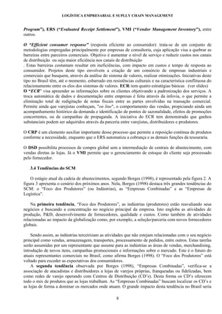 LOGÍSTICA EMPRESARIAL E SUPLLY CHAIN MANAGEMENT


Program”), ERS (“Evaluated Receipt Settlement”), VMI (“Vendor Management Inventory”), entre
outros.

O “Efficient consumer response” (resposta eficiente ao consumidor): trata-se de um conjunto de
metodologias empregadas principalmente por empresas de consultoria, cuja aplicação visa a quebrar as
barreiras entre parceiros comerciais. Objetivo é aumentar o nível de serviço e reduzir custos nos canais
de distribuição ou seja maior eficiência nos canais de distribuição
. Estas barreiras costumam resultar em ineficiências, com impacto em custos e tempo de resposta ao
consumidor. Projetos deste tipo envolvem a criação de um consórcio de empresas industriais e
comerciais que busquem, através da análise do sistema de valores, realizar otimizações. Iniciativas deste
tipo no Brasil têm, até o momento, esbarrado em resistências culturais e na característica conflituosa do
relacionamento entre os elos dos sistemas de valores. ECR: tem quatro estratégias básicas (ver slides)
O “ECR" visa apreender as informações sobre os clientes objetivando a padronização dos serviços. A
troca automática de dados e documentação entre empresas é feita através da infovia, o que permite a
eliminação total de redigitação de notas fiscais entre as partes envolvidas na transação comercial.
Permite ainda que varejistas conheçam, "on line", o comportamento das vendas, propiciando ainda um
acompanhamento histórico da demanda e identificação de pontos de sazonalidade, efeitos de promoções
concorrentes, ou de campanhas de propaganda. A iniciativa do ECR tem demonstrado que ganhos
substanciais podem ser adquiridos através da parceria entre varejistas, distribuidores e produtores.

O CRP é um elemento auxiliar importante desse processo que permite a reposição contínua de produtos
conforme a necessidade, enquanto que o ERS automatiza a cobrança e as demais funções da tesouraria.

O DSD possibilita processos de compra global sem a intermediação de centrais de abastecimento, com
vendas diretas às lojas. Já o VMI permite que o gerenciamento de estoque do cliente seja processado
pelo fornecedor.

   3.4 Tendências do SCM

    O estágio atual da cadeia de abastecimentos, segundo Borges (1998), é representado pela figura 2. A
figura 3 apresenta o cenário dos próximos anos. Nela, Borges (1998) destaca três grandes tendências do
SCM: o “Foco dos Produtores” (ou Indústrias), as “Empresas Combinadas” e as “Empresas de
Logística”.

    Na primeira tendência, “Foco dos Produtores”, as indústrias (produtores) estão reavaliando seus
negócios e buscando a concentração no negócio principal da empresa. Isto engloba as atividades de
produção, P&D, desenvolvimento de fornecedores, qualidade e custos. Como também de atividades
relacionadas ao impacto da globalização como, por exemplo, a seleção/parceria com novos fornecedores
globais.

    Sendo assim, as indústrias terceirizam as atividades que não estejam relacionadas com o seu negócio
principal como vendas, armazenagem, transportes, processamento de pedidos, entre outros. Estas tarefas
serão assumidas por um representante que assume para as indústrias as áreas de vendas, merchandising,
introdução de novos itens, campanhas promocionais e informações sobre o mercado. Este é o futuro do
atuais representantes comerciais no Brasil, como afirma Borges (1998). O “Foco dos Produtores” está
voltado para exceder as expectativas dos consumidores.
    A segunda tendência observada por Borges (1998), “Empresas Combinadas”, verifica-se a
associação de atacadistas e distribuidores a lojas de varejos próprias, franqueadas ou fidelizadas, bem
como redes de varejo operando com Centros de Distribuição (CD’s). Desta forma os CD’s oferecem
todo o mix de produtos que as lojas trabalham. As “Empresas Combinadas” buscam localizar os CD’s e
as lojas de forma a dominar os mercados onde atuam. O grande impacto desta tendência no Brasil seria

                                                   8
 