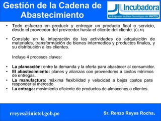 Gestión de la Cadena de Abastecimiento Todo esfuerzo en producir y entregar un producto final o servicio, desde el proveedor del proveedor hasta el cliente del cliente.  (CLM) Consiste en la integración de las actividades de adquisición de materiales, transformación de bienes intermedios y productos finales, y su distribución a los clientes. Incluye 4 procesos claves:  La planeación:  entre la demanda y la oferta para abastecer al consumidor.  El abastecimiento:  planes y alianzas con proveedores a costos mínimos  de entregas.  La manufactura:  máxima flexibilidad y velocidad a bajos costos para  responder al mercado.  La entrega:  movimiento eficiente de productos de almacenes a clientes. 