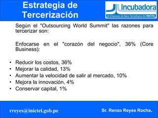 Estrategia de Tercerización Según el "Outsourcing World Summit" las razones para tercerizar son: Enfocarse en el "corazón del negocio", 36% (Core Business): Reducir los costos, 36%  Mejorar la calidad, 13%  Aumentar la velocidad de salir al mercado, 10%  Mejora la innovación, 4%  Conservar capital, 1% 
