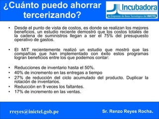 ¿Cuánto puedo ahorrar tercerizando? Desde el punto de vista de costos, es donde se realizan los mejores beneficios, un estudio reciente demostró que los costos totales de la cadena de suministros llegan a ser el 75% del presupuesto operativo de gastos. El MIT recientemente realizó un estudio que mostró que las compañías que han implementado con éxito estos programas logran beneficios entre los que podemos contar: Reducciones de inventario hasta el 50%.  40% de incremento en las entregas a tiempo  27% de reducción del ciclo acumulado del producto. Duplicar la rotación de inventarios.  Reducción en 9 veces los faltantes.  17% de incremento en las ventas. 