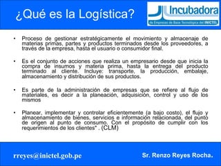 ¿Qué es la Logística? Proceso de gestionar estratégicamente el movimiento y almacenaje de materias primas, partes y productos terminados desde los proveedores, a través de la empresa, hasta el usuario o consumidor final. Es el conjunto de acciones que realiza un empresario desde que inicia la compra de insumos y materia prima, hasta la entrega del producto terminado al cliente. Incluye: transporte, la producción, embalaje, almacenamiento y distribución de sus productos.   Es parte de la administración de empresas que se refiere al flujo de materiales, es decir a la planeación, adquisición, control y uso de los mismos Planear, implementar y controlar eficientemente (a bajo costo), el flujo y almacenamiento de bienes, servicios e información relacionada, del punto de origen al punto de consumo. Con el propósito de cumplir con los requerimientos de los clientes" .  (CLM)  
