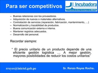 Para ser competitivos Buenas relaciones con los proveedores. Adquisición de nuevos o materiales alternativos. Contratación de servicios (reparación, fabricación, mantenimiento, …) Normalización y trazabilidad de productos. Buena comunicación externa e interna. Mantener registros adecuados. Desarrollo del personal. Recordar siempre: “  El precio unitario de un producto depende de una eficiente gestión logística … A mejor gestión, mayores posibilidades de reducir los costos unitarios” 