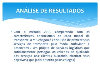 Com o método AHP, comparando com as características operacionais de cada modal de transporte, a MB chegou à conclusão de praticar seus serviços de transporte pelo modal rodoviário e desenvolveu um projeto de serviços logísticos que cotidianamente persegue os critérios de qualidade dos serviços aos clientes buscando alcançar seus objetivos ( que já foi descrito pelos colegas)ANÁLISE DE RESULTADOS
