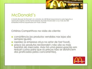 McDonald’sA Martin-Brower McDonald’s é a divisão da MB Brasil responsável e pela ligação e operação logística entre fornecedores da rede McDonald’s e os mais de 500 estabelecimentos espalhados em todo o Brasil. Critérios Competitivos na visão do cliente:consistência (os produtos vendidos nas lojas são sempre iguais).rapidez (a empresa atua no setor de fastfood).preço (os produtos McDonald’s não são os mais baratos do mercado, mas há uma preocupação em reduzir custos para que os preços não se distanciem dos praticados pelos concorrentes). 