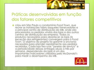 Práticas desenvolvidas em função dos fatores competitivoscriou em São Paulo o condomínio Food Town, que reúne as instalações fabris daqueles fornecedores e o principal centro de distribuição da MB, onde são processados os pedidos vindos das lojas e dos outros centros de distribuição da empresa. Todos os produtos necessários para abastecer as lojas (à exceção dos refrigerantes) convergem para o Food Town. O objetivo do projeto foi garantir a sincronia necessária para atender rapidamente aos pedidos recebidos. Cada loja fixa suas “janelas de serviço” e a periodicidade dessas entregas (duas a três por semana, dependendo da loja) é um dos importantes indicadores utilizados pelo McDonald’s para medir o desempenho da MB. 
