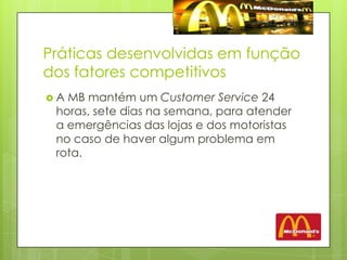 Práticas desenvolvidas em função dos fatores competitivosA MB mantém um Customer Service 24 horas, sete dias na semana, para atender a emergências das lojas e dos motoristas no caso de haver algum problema em rota. 