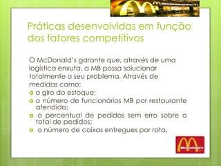 Práticas desenvolvidas em função dos fatores competitivosO McDonald’s garante que, através de umalogística enxuta, a MB possa solucionartotalmente o seu problema. Através demedidas como: o giro do estoque;o número de funcionários MB por restaurante atendido; o percentual de pedidos sem erro sobre o total de pedidos; o número de caixas entregues por rota.