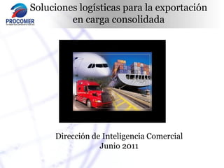 Soluciones logísticas para la exportación
         en carga consolidada




     Dirección de Inteligencia Comercial
                 Junio 2011
 