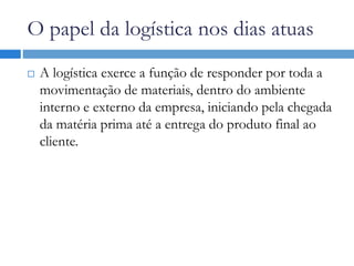 O papel da logística nos dias atuas
 A logística exerce a função de responder por toda a
movimentação de materiais, dentro do ambiente
interno e externo da empresa, iniciando pela chegada
da matéria prima até a entrega do produto final ao
cliente.
 