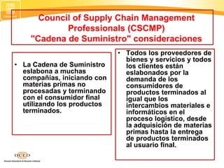 Council of Supply Chain Management
Professionals (CSCMP)
"Cadena de Suministro" consideraciones
• La Cadena de Suministro
eslabona a muchas
compañías, iniciando con
materias primas no
procesadas y terminando
con el consumidor final
utilizando los productos
terminados.
• Todos los proveedores de
bienes y servicios y todos
los clientes están
eslabonados por la
demanda de los
consumidores de
productos terminados al
igual que los
intercambios materiales e
informáticos en el
proceso logístico, desde
la adquisición de materias
primas hasta la entrega
de productos terminados
al usuario final.
 
