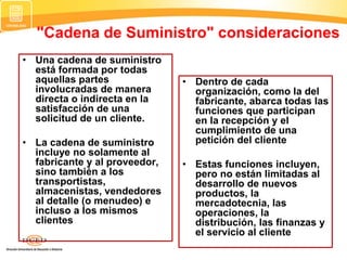"Cadena de Suministro" consideraciones
• Una cadena de suministro
está formada por todas
aquellas partes
involucradas de manera
directa o indirecta en la
satisfacción de una
solicitud de un cliente.
• La cadena de suministro
incluye no solamente al
fabricante y al proveedor,
sino también a los
transportistas,
almacenistas, vendedores
al detalle (o menudeo) e
incluso a los mismos
clientes
• Dentro de cada
organización, como la del
fabricante, abarca todas las
funciones que participan
en la recepción y el
cumplimiento de una
petición del cliente
• Estas funciones incluyen,
pero no están limitadas al
desarrollo de nuevos
productos, la
mercadotecnia, las
operaciones, la
distribución, las finanzas y
el servicio al cliente
 