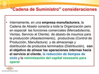 • Internamente, en una empresa manufacturera, la
Cadena de Abasto conecta a toda la Organización pero
en especial las funciones comerciales (Mercadotecnia,
Ventas, Servicio al Cliente) de abasto de insumos para
la producción (Abastecimiento), productivas (Control de
Producción, Manufactura) y de almacenaje y
distribución de productos terminados (Distribución), con
el objetivo de alinear las operaciones internas hacia
el servicio al cliente, la reducción de tiempos de
ciclo y la minimización del capital necesario para
operar
"Cadena de Suministro" consideraciones
 