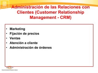 Administración de las Relaciones con
Clientes (Customer Relationship
Management - CRM)
• Marketing
• Fijación de precios
• Ventas
• Atención a cliente
• Administración de órdenes
 