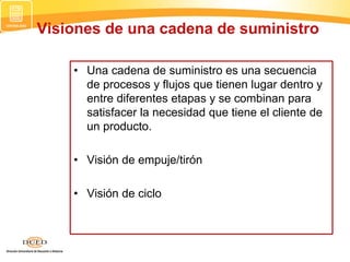 Visiones de una cadena de suministro
• Una cadena de suministro es una secuencia
de procesos y flujos que tienen lugar dentro y
entre diferentes etapas y se combinan para
satisfacer la necesidad que tiene el cliente de
un producto.
• Visión de empuje/tirón
• Visión de ciclo
 