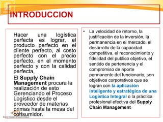 INTRODUCCION
Hacer una logística
perfecta es lograr, el
producto perfecto en el
cliente perfecto, al costo
perfecto con el precio
perfecto, en el momento
perfecto y con la calidad
perfecta,
El Supply Chain
Management procura la
realización de esto
Gerenciando el Proceso
Logístico desde el
proveedor de materias
primas hasta la mesa del
consumidor.
• La velocidad de retorno, la
justificación de la inversión, la
permanencia en el mercado, el
desarrollo de la capacidad
competitiva, el reconocimiento y
fidelidad del publico objetivo, el
sentido de pertenencia y el
compromiso de aporte
permanente del funcionario, son
objetivos corporativos que se
logran con la aplicación
inteligente y estratégica de una
Logística Integral o la práctica
profesional efectiva del Supply
Chain Management
 