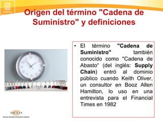 Origen del término "Cadena de
Suministro" y definiciones
• El término "Cadena de
Suministro" también
conocido como "Cadena de
Abasto“ (del inglés: Supply
Chain) entró al dominio
público cuando Keith Oliver,
un consultor en Booz Allen
Hamilton, lo uso en una
entrevista para el Financial
Times en 1982
 