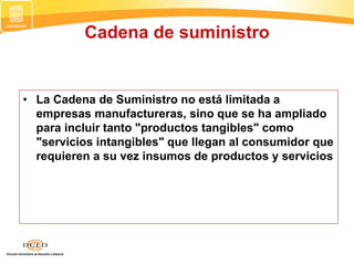 • La Cadena de Suministro no está limitada a
empresas manufactureras, sino que se ha ampliado
para incluir tanto "productos tangibles" como
"servicios intangibles" que llegan al consumidor que
requieren a su vez insumos de productos y servicios
Cadena de suministro
 