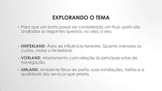 EXPLORANDO O TEMA
• Para que um porto possa ser considerado um Hub- ports são
avaliados os seguintes quesitos, ou seja, o seu:
• HINTERLAND: Área de influência terrestre. Quanto menores os
custos, maior o hinterland.
• VORLAND: Afastamento com relação às principais rotas de
navegação.
• UMLAND: Ambiente físico do porto, suas instalações, tarifas e a
qualidade dos serviços que presta.
 