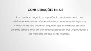 CONSIDERAÇÕES FINAIS
Para um bom negócio, a importância do planejamento das
atividades é essencial . Quando falamos das operações logísticas
internacionais não podemos esquecer que as melhores escolhas
deverão sempre levar em conta às necessidades das Organizações e
do mercado em que estão inseridos.
 