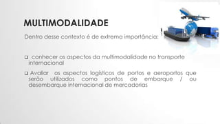MULTIMODALIDADE
Dentro desse contexto é de extrema importância:
 conhecer os aspectos da multimodalidade no transporte
internacional
 Avaliar os aspectos logísticos de portos e aeroportos que
serão utilizados como pontos de embarque / ou
desembarque internacional de mercadorias
 