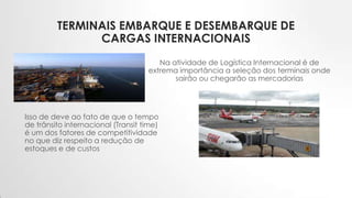 TERMINAIS EMBARQUE E DESEMBARQUE DE
CARGAS INTERNACIONAIS
Na atividade de Logística Internacional é de
extrema importância a seleção dos terminais onde
sairão ou chegarão as mercadorias
Isso de deve ao fato de que o tempo
de trânsito internacional (Transit time)
é um dos fatores de competitividade
no que diz respeito a redução de
estoques e de custos
 