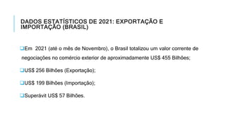 DADOS ESTATÍSTICOS DE 2021: EXPORTAÇÃO E
IMPORTAÇÃO (BRASIL)
Em 2021 (até o mês de Novembro), o Brasil totalizou um valor corrente de
negociações no comércio exterior de aproximadamente US$ 455 Bilhões;
US$ 256 Bilhões (Exportação);
US$ 199 Bilhões (Importação);
Superávit US$ 57 Bilhões.
 