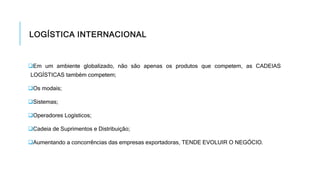 LOGÍSTICA INTERNACIONAL
Em um ambiente globalizado, não são apenas os produtos que competem, as CADEIAS
LOGÍSTICAS também competem;
Os modais;
Sistemas;
Operadores Logísticos;
Cadeia de Suprimentos e Distribuição;
Aumentando a concorrências das empresas exportadoras, TENDE EVOLUIR O NEGÓCIO.
 