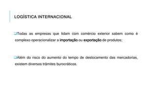 LOGÍSTICA INTERNACIONAL
Todas as empresas que lidam com comércio exterior sabem como é
complexo operacionalizar a importação ou exportação de produtos;
Além do risco do aumento do tempo de deslocamento das mercadorias,
existem diversos trâmites burocráticos.
 
