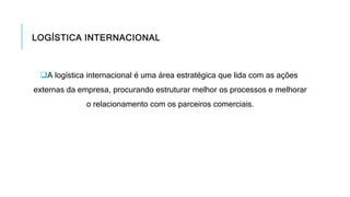 LOGÍSTICA INTERNACIONAL
A logística internacional é uma área estratégica que lida com as ações
externas da empresa, procurando estruturar melhor os processos e melhorar
o relacionamento com os parceiros comerciais.
 