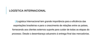 LOGÍSTICA INTERNACIONAL
Logística Internacional tem grande importância para a eficiência das
exportações brasileiras e para o crescimento de relações entre os países,
fornecendo aos clientes externos suporte para cuidar de todas as etapas do
processo. Desde o desembaraço aduaneiro à entrega final das mercadorias.
 