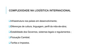 COMPLEXIDADE NA LOGÍSTICA INTERNACIONAL
Infraestrutura nos países em desenvolvimento;
Diferenças de cultura, linguagem, perfil da mão-de-obra;
Estabilidade dos Governos, sistemas legais e regulamentos ;
Flutuação Cambial;
Tarifas e Impostos.
 
