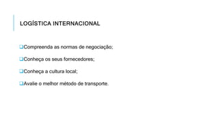 LOGÍSTICA INTERNACIONAL
Compreenda as normas de negociação;
Conheça os seus fornecedores;
Conheça a cultura local;
Avalie o melhor método de transporte.
 