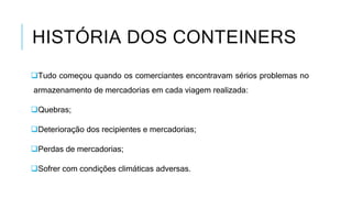 HISTÓRIA DOS CONTEINERS
Tudo começou quando os comerciantes encontravam sérios problemas no
armazenamento de mercadorias em cada viagem realizada:
Quebras;
Deterioração dos recipientes e mercadorias;
Perdas de mercadorias;
Sofrer com condições climáticas adversas.
 