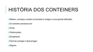 HISTÓRIA DOS CONTEINERS
Malcon, começou a testar os formatos e chegou a uma grande definição:
O container precisava ser:
Forte;
Padronizado;
Empilhável;
Fácil de carregar e descarregar;
Seguro.
 