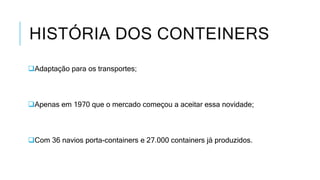 HISTÓRIA DOS CONTEINERS
Adaptação para os transportes;
Apenas em 1970 que o mercado começou a aceitar essa novidade;
Com 36 navios porta-containers e 27.000 containers já produzidos.
 