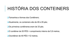 HISTÓRIA DOS CONTEINERS
Tamanhos e formas dos Contêiners;
Atualmente, os containers são de 40 e 20 pés;
Os primeiros contêineres eram de 33 pés.
O contêiner de 20 PÉS = comprimento interno de 5,9 metros;
Ocontêiner de 40 PÉS =12 metros.
 