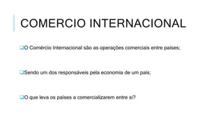 COMERCIO INTERNACIONAL
O Comércio Internacional são as operações comerciais entre países;
Sendo um dos responsáveis pela economia de um país;
O que leva os países a comercializarem entre si?
 