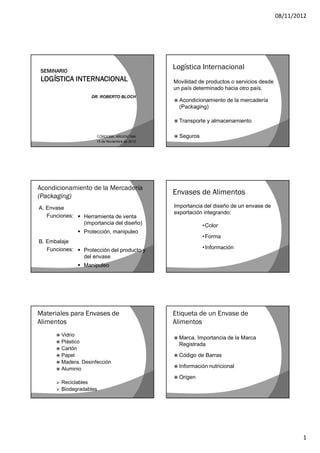 08/11/2012




                                                 Logística Internacional
                                                 Movilidad de productos o servicios desde
                                                 un país determinado hacia otro país.
                     DR. ROBERTO BLOCH
                                                  Acondicionamiento    de la mercadería
                                                   (Packaging)

                                                  Transporte   y almacenamiento

                       CÓRDOBA, ARGENTINA         Seguros
                       15 de Noviembre de 2012




Acondicionamiento de la Mercadería
(Packaging)
                                                 Envases de Alimentos
A. Envase                                        Importancia del diseño de un envase de
                                                 exportación integrando:
   Funciones:  Herramienta de venta
                (importancia del diseño)                     •Color
                 Protección, manipuleo
                                                             •Forma
B. Embalaje
   Funciones:  Protección del producto y                    •Información
                del envase
                 Manipuleo




Materiales para Envases de                       Etiqueta de un Envase de
Alimentos                                        Alimentos
       Vidrio
                                                  Marca. Importancia de la Marca
       Plástico
                                                   Registrada
       Cartón
       Papel                                     Código   de Barras
       Madera. Desinfección
                                                  Información   nutricional
       Aluminio

                                                  Origen
         Reciclables
         Biodegradables




                                                                                                    1
 