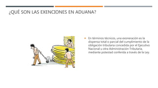 ¿QUÉ SON LAS EXENCIONES EN ADUANA?
 En términos técnicos, una exoneración es la
dispensa total o parcial del cumplimiento de la
obligación tributaria concedida por el Ejecutivo
Nacional u otra Administración Tributaria,
mediante potestad conferida a través de la Ley.
 
