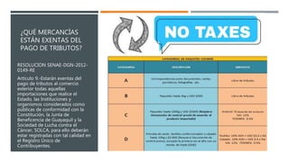 ¿QUÉ MERCANCÍAS
ESTÁN EXENTAS DEL
PAGO DE TRIBUTOS?
RESOLUCION SENAE-DGN-2012-
0149-RE
Artículo 9.-Estarán exentas del
pago de tributos al comercio
exterior todas aquellas
importaciones que realice el
Estado, las Instituciones y
organismos considerados como
públicas de conformidad con la
Constitución, la Junta de
Beneficencia de Guayaquil y la
Sociedad de Lucha contra el
Cáncer, SOLCA, para ello deberán
estar registradas con tal calidad en
el Registro Único de
Contribuyentes.
 