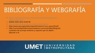 BIBLIOGRAFÍA Y WEBGRAFÍA
• https://naymaconsultores.com/decreto-de-exoneraciones-en-
materia-aduanera/
• SENAE-DGN-2012-0149-RE
• https://www.aduana.gob.ec/envios-courier-postal/
• http://www.oas.org/juridico/spanish/mesicic2_ecu_anexo30.pdf
• http://comunidad.todocomercioexterior.com.ec/profiles/blogs/do
cumentos-de-acompa-amiento-y-soporte-que-se-deben-
adjuntar-a-la
 