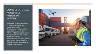 CÓMO SE DEFINE AL
AUXILIAR DE
AGENTE DE
ADUANA
Un Auxiliar de agente aduana
es la persona natural que
presta sus servicios
directamente y bajo relación
laboral de un Agente de
Aduana autorizado, para actuar
en representación del Agente
de Aduana ante la
administración aduanera, en los
actos que le correspondan a
este, excepto en la firma de la
declaración aduanera.
 