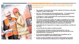 ¿ES NECESARIO EL VISTO BUENO DE LA NAVIERA PARA
PRESENTAR UNA DECLARACIÓN ADUANERA? RAZONE
SU RESPUESTA
 No, porque el artículo 44 de la ley orgánica de aduana solo pide
original o copia negociable.
 Art. 44.- Documentos de Acompañamiento. - A la declaración
aduanera se acompañarán los siguientes documentos:
 a) Original o copia negociable del conocimiento de embarque,
guía aérea o carta de porte;
 b) Factura comercial y póliza de seguro expedida de acuerdo
con la Ley General de Seguros y el Decreto Supremo No. 1147,
publicado en el Registro Oficial No. 123 de 7 de diciembre de
1963, que servirán de base para la declaración aduanera;
 c) Certificado de inspección en origen o procedencia cuando sea
del caso;
 d) Certificado de origen cuando proceda;
 e) Visto Bueno del Banco Central del Ecuador o de sus
corresponsales, previo al embarque de las mercancías en las
importaciones a consumo; y,
 f) Los demás exigibles por regulaciones expedidas por el
Directorio del Banco Central del Ecuador
 A esto se suma también que el único autorizado para poder
firmar las declaraciones aduaneras es el agente de aduanas.
 