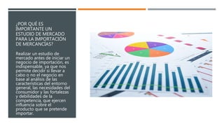 ¿POR QUÉ ES
IMPORTANTE UN
ESTUDIO DE MERCADO
PARA LA IMPORTACIÓN
DE MERCANCÍAS?
Realizar un estudio de
mercado antes de iniciar un
negocio de importación, es
indispensable, ya que nos
permite decidir si llevar a
cabo o no el negocio en
base al análisis de las
características del entorno
general, las necesidades del
consumidor y las fortalezas
y debilidades de la
competencia, que ejercen
influencia sobre el
producto que se pretende
importar.
 